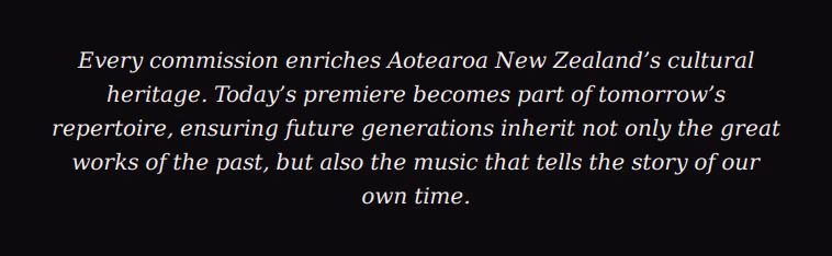 Every commission enriches Aotearoa New Zealand's cultural heritage. Today's premiere becomes part of tomorrow's repertoire, ensuring future generations inherit not only the great works of the past, but also the music that tells the story of our own time.
